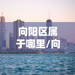 向阳区属于哪里/向阳区的地理位置和人口情况