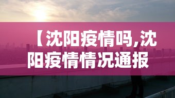 【沈阳疫情吗,沈阳疫情情况通报最新】 【沈阳疫情吗,沈阳疫情情况通报最新】