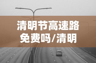清明节高速路免费吗/清明节高速路免费吗几号到几号