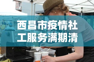 西昌市疫情社工服务满期清退了吗/四川疫情防控社工岗3年期满最新动态 西昌市疫情社工服务满期清退了吗/四川疫情防控社工岗3年期满最新动态