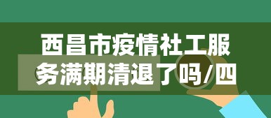 西昌市疫情社工服务满期清退了吗/四川疫情防控社工岗3年期满最新动态 西昌市疫情社工服务满期清退了吗/四川疫情防控社工岗3年期满最新动态