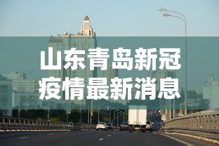 山东青岛新冠疫情最新消息:山东青岛新冠疫情最新消息通知 山东青岛新冠疫情最新消息:山东青岛新冠疫情最新消息通知