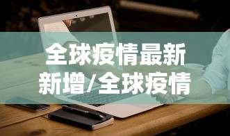 全球疫情最新新增/全球疫情最新新增情况 全球疫情最新新增/全球疫情最新新增情况