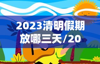 2023清明假期放哪三天/2023年清明放假调休时间
