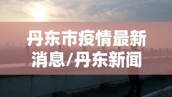 丹东市疫情最新消息/丹东新闻最新消息 丹东市疫情最新消息/丹东新闻最新消息
