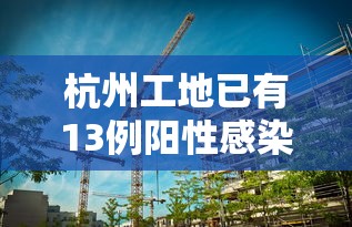 杭州工地已有13例阳性感染者:杭州工地放假最新通知 杭州工地已有13例阳性感染者:杭州工地放假最新通知