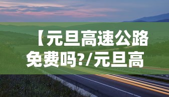 【元旦高速公路免费吗?/元旦高速公路是否免费】 【元旦高速公路免费吗?/元旦高速公路是否免费】