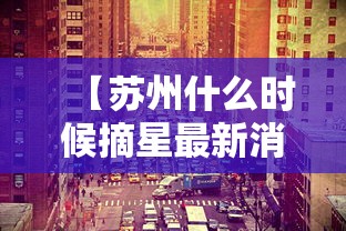 【苏州什么时候摘星最新消息/苏州什么时候开春】 【苏州什么时候摘星最新消息/苏州什么时候开春】