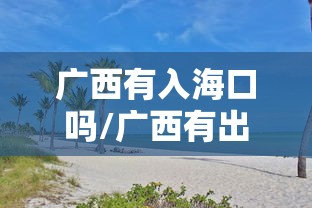广西有入海口吗/广西有出海口吗广西地图图片 广西有入海口吗/广西有出海口吗广西地图图片