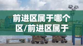前进区属于哪个区/前进区属于哪里 前进区属于哪个区/前进区属于哪里