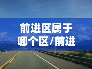 前进区属于哪个区/前进区属于哪里 前进区属于哪个区/前进区属于哪里