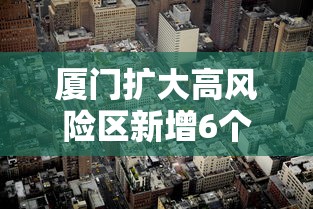 厦门扩大高风险区新增6个中风险/厦门扩大高风险区新增6个中风险区 厦门扩大高风险区新增6个中风险/厦门扩大高风险区新增6个中风险区