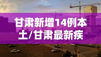 甘肃新增14例本土/甘肃最新疾病新闻 甘肃新增14例本土/甘肃最新疾病新闻