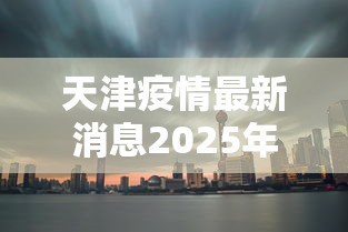 天津疫情最新消息2025年:天津疫情最新消息2024 天津疫情最新消息2025年:天津疫情最新消息2024