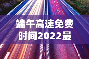 端午高速免费时间2022最新通知:端午高速不免费 这些时段出行要避开 端午高速免费时间2022最新通知:端午高速不免费 这些时段出行要避开