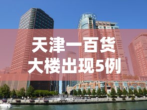 天津一百货大楼出现5例病例(天津百货大楼新楼) 天津一百货大楼出现5例病例(天津百货大楼新楼)