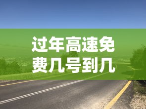 过年高速免费几号到几号/过年高速免费几号到几号2025 过年高速免费几号到几号/过年高速免费几号到几号2025