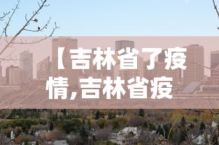 【吉林省了疫情,吉林省疫情封城是哪一年】 【吉林省了疫情,吉林省疫情封城是哪一年】