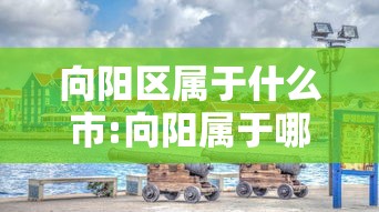 向阳区属于什么市:向阳属于哪里的城市 向阳区属于什么市:向阳属于哪里的城市