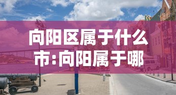 向阳区属于什么市:向阳属于哪里的城市 向阳区属于什么市:向阳属于哪里的城市