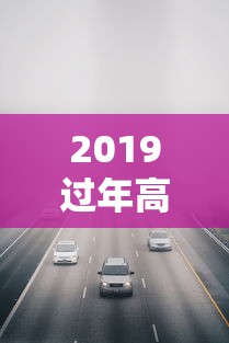 2019过年高速免费几天/2019年高速免费时间表公布日期