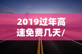 2019过年高速免费几天/2019年高速免费时间表公布日期
