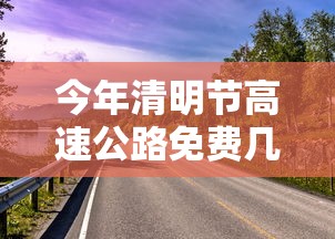 今年清明节高速公路免费几天(今年清明节高速免费时间是哪几天开) 今年清明节高速公路免费几天(今年清明节高速免费时间是哪几天开)
