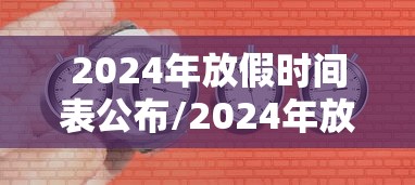 2024年放假时间表公布/2024年放假时间表全年 2024年放假时间表公布/2024年放假时间表全年