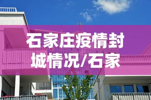 石家庄疫情封城情况/石家庄疫情封控文件 石家庄疫情封城情况/石家庄疫情封控文件