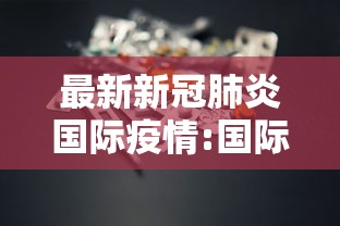最新新冠肺炎国际疫情:国际疫情最新动态 最新新冠肺炎国际疫情:国际疫情最新动态