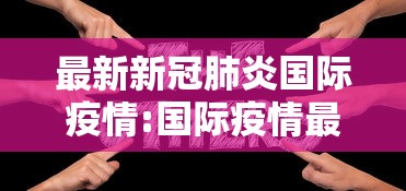 最新新冠肺炎国际疫情:国际疫情最新动态 最新新冠肺炎国际疫情:国际疫情最新动态