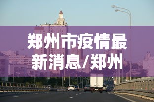 郑州市疫情最新消息/郑州市新冠疫情最新消息今天