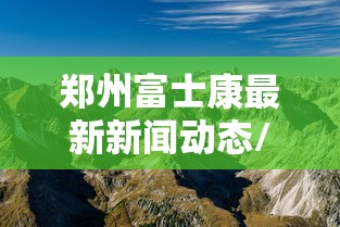 郑州富士康最新新闻动态/郑州富士康最新新闻动态消息 郑州富士康最新新闻动态/郑州富士康最新新闻动态消息