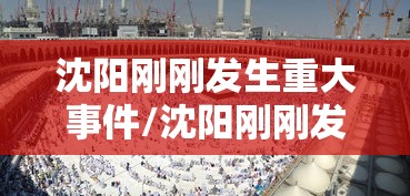 沈阳刚刚发生重大事件/沈阳刚刚发生重大事件有哪些 沈阳刚刚发生重大事件/沈阳刚刚发生重大事件有哪些