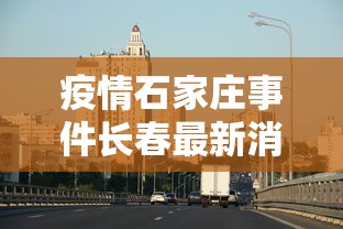 疫情石家庄事件长春最新消息/疫情石家庄事件长春最新消息新闻 疫情石家庄事件长春最新消息/疫情石家庄事件长春最新消息新闻