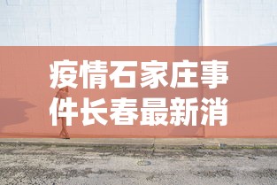 疫情石家庄事件长春最新消息/疫情石家庄事件长春最新消息新闻 疫情石家庄事件长春最新消息/疫情石家庄事件长春最新消息新闻