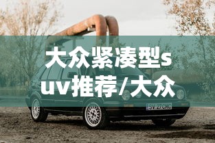 大众紧凑型suv推荐/大众紧凑型suv推荐 大众紧凑型suv推荐/大众紧凑型suv推荐