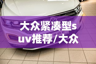 大众紧凑型suv推荐/大众紧凑型suv推荐 大众紧凑型suv推荐/大众紧凑型suv推荐