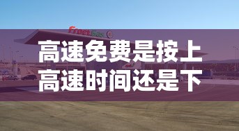 高速免费是按上高速时间还是下高速时间/高速免费 是上高速开始还是下高速计时 高速免费是按上高速时间还是下高速时间/高速免费 是上高速开始还是下高速计时