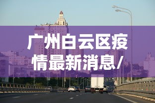 广州白云区疫情最新消息/白云区发布最新通告 广州白云区疫情最新消息/白云区发布最新通告