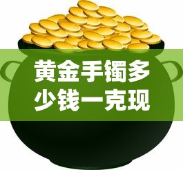 黄金手镯多少钱一克现在/黄金手镯多少钱一克现在价格