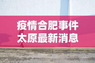 疫情合肥事件太原最新消息:合肥新冠最新消息