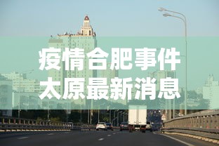 疫情合肥事件太原最新消息:合肥新冠最新消息