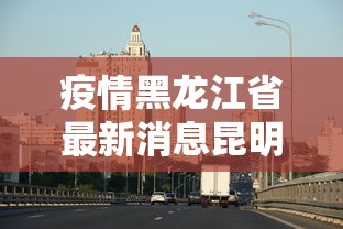 疫情黑龙江省最新消息昆明/黑龙江省最新疫情报道 疫情黑龙江省最新消息昆明/黑龙江省最新疫情报道