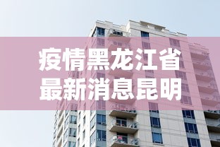 疫情黑龙江省最新消息昆明/黑龙江省最新疫情报道 疫情黑龙江省最新消息昆明/黑龙江省最新疫情报道