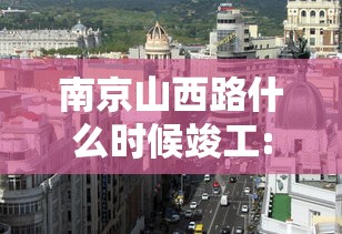 南京山西路什么时候竣工:南京山西路什么时候竣工的 南京山西路什么时候竣工:南京山西路什么时候竣工的