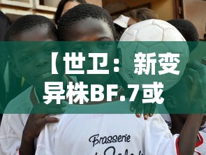 【世卫:新变异株BF.7或成全球主流,世界卫生组织新冠变异株最新变种】 【世卫:新变异株BF.7或成全球主流,世界卫生组织新冠变异株最新变种】