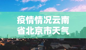 疫情情况云南省北京市天气预报/云州区北京天气预报天气 疫情情况云南省北京市天气预报/云州区北京天气预报天气