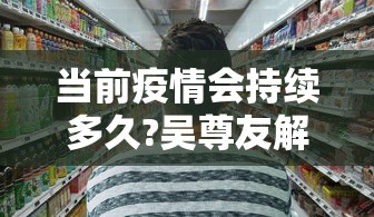 当前疫情会持续多久?吴尊友解答(疫情是否又开始了) 当前疫情会持续多久?吴尊友解答(疫情是否又开始了)