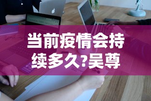 当前疫情会持续多久?吴尊友解答(疫情是否又开始了) 当前疫情会持续多久?吴尊友解答(疫情是否又开始了)